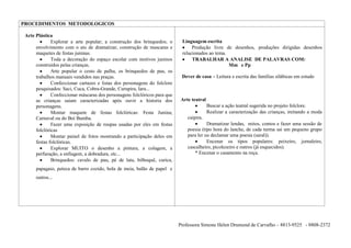 PROCEDIMENTOS METODOLOGICOS

 Arte Plástica
              Explorar a arte popular; a construção dos brinquedos; o       Linguagem escrita
      envolvimento com o ato de dramatizar, construção de mascaras e             Produção livre de desenhos, produções dirigidas desenhos
      maquetes de festas juninas.                                           relacionados ao tema.
              Toda a decoração do espaço escolar com motivos juninos             TRABALHAR A ANALISE DE PALAVRAS COM:
      construídos pelas crianças.                                                                 Mm e Pp
              Arte popular o cesto de palha, os brinquedos de pau, os
      trabalhos manuais vendidos nas praças.                                Dever de casa – Leitura e escrita das famílias silábicas em estudo
              Confeccionar cartazes e listas dos personagens do folclore
      pesquisados: Saci, Cuca, Cobra-Grande, Curupira, Iara...
              Confeccionar máscaras dos personagens folclóricos para que
      as crianças saiam caracterizadas após ouvir a historia dos            Arte teatral
      personagens.                                                                         Buscar a ação teatral sugerida no projeto folclore.
              Montar maquete de festas folclóricas: Festa Junina;                          Realizar a caracterização das crianças, imitando a moda
      Carnaval ou do Boi Bumba.                                                caipira.
              Fazer uma exposição de roupas usadas por eles em festas                    Dramatizar lendas, mitos, contos e fazer uma sessão de
      folclóricas                                                              poesia (tipo hora do lanche, de cada turma sai um pequeno grupo
              Montar painel de fotos mostrando a participação deles em         para ler ou declamar uma poesia (saral)).
      festas folclóricas.                                                                Encenar os tipos populares: peixeiro, jornaleiro,
              Explorar MUITO o desenho a pintura, a colagem, a                 cascalheiro, picolezeiro e outros (já esquecidos).
      perfuração, a enfiagem, a dobradura, etc...                                 * Encenar o casamento na roça.
              Brinquedos: cavalo de pau, pé de lata, bilboquê, curica,
      papagaio, peteca de barro cozido, bola de meia, balão de papel e
      outros...




                                                                           Professora Simone Helen Drumond de Carvalho – 8813-9525 - 8808-2372
 