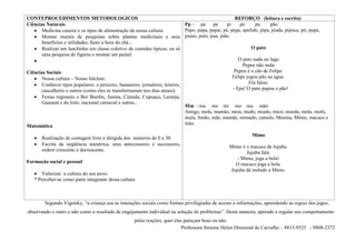 CONTEPROCEDIMENTOS METODOLOGICOS                                                                       REFORÇO (leitura e escrita)
Ciências Naturais                                                             Pp – pa      pe      pi     po     pu      pão
       Medicina caseira e os tipos de alimentação da nossa cultura.           Papo, papa, papai, pé, pega, apelido, pipa, piada, pipoca, pó, popa,
       Montar murais de pesquisas sobre plantas medicinais e seus piano, pulo, pua, pião.
       benefícios e utilidades; fazer a hora do chá...
       Realizar um lanchinho em classe coletivo de comidas típicas, ou só                                      O pato
       uma pesquisa de figuras e montar um painel.
                                                                                                         O pato nada no lago
                                                                                                           Pepeu não nada
Ciências Sociais                                                                                       Pepeu é o cão de Felipe.
       Nossa cultura – Nosso folclore.                                                                Felipe jogou pão na água.
       Conhecer tipos populares: o peixeiro, bananeiro, jornaleiro, leiteiro,                                 Ela falou:
      cascalheiro e outros (como eles se transformaram nos dias atuais).                              - Epa! O pato papou o pão!
       Festas regionais o Boi Bumba, Junina, Ciranda, Cupuaçu, Laranja,
       Guaraná e do leite; nacional carnaval e outras...
                                                                              Mm - ma me mi mo mu mão
                                                                              Amigo, mela, mamão, meia, medo, miado, mico, moeda, mola, mofo,
                                                                              mula, limão, mãe, mamãe, mimado, camelo, Moema, Mimo, macaco e
                                                                              mão.
Matemática
                                                                                                                Mimo
       Realização de contagem livre e dirigida dos números de 0 a 30.
       Escrita da seqüência numérica, seus antecessores e sucessores,                               Mimo é o macaco de Jujuba.
       ordem crescente e decrescente.
                                                                                                           Jujuba fala:
                                                                                                       - Mimo, joga a bola!
Formação social e pessoal                                                                             O macaco joga a bola.
                                                                                                    Jujuba dá melado a Mimo.
      Valorizar a cultura do seu povo.
   * Perceber-se como parte integrante dessa cultura



         Segundo Vigotsky, “a criança usa as interações sociais como formas privilegiadas de acesso a informações, aprendendo as regras dos jogos,
observando o outro e não como o resultado de engajamento individual na solução de problemas”. Desta maneira, aprende a regular seu comportamento
                                                     pelas reações, quer elas pareçam boas ou não.
                                                                            Professora Simone Helen Drumond de Carvalho – 8813-9525 - 8808-2372
 