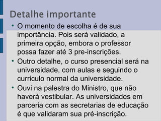 O momento de escolha é de sua importância. Pois será validado, a primeira opção, embora o professor possa fazer até 3 pre-inscrições. Outro detalhe, o curso presencial será na universidade, com aulas e seguindo o curriculo normal da universidade. Ouvi na palestra do Ministro, que não haverá vestibular. As universidades em parceria com as secretarias de educação é que validaram sua pré-inscrição.  