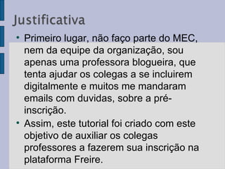 Primeiro lugar, não faço parte do MEC, nem da equipe da organização, sou apenas uma professora blogueira, que tenta ajudar os colegas a se incluirem digitalmente e muitos me mandaram emails com duvidas, sobre a pré-inscrição.  Assim, este tutorial foi criado com este objetivo de auxiliar os colegas professores a fazerem sua inscrição na plataforma Freire.  
