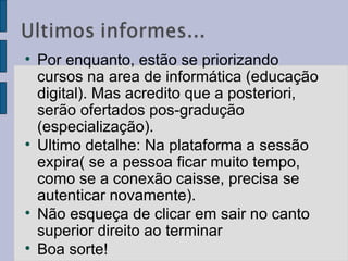 Por enquanto, estão se priorizando cursos na area de informática (educação digital). Mas acredito que a posteriori, serão ofertados pos-gradução (especialização).  Ultimo detalhe: Na plataforma a sessão expira( se a pessoa ficar muito tempo, como se a conexão caisse, precisa se autenticar novamente).  Não esqueça de clicar em sair no canto superior direito ao terminar Boa sorte!  