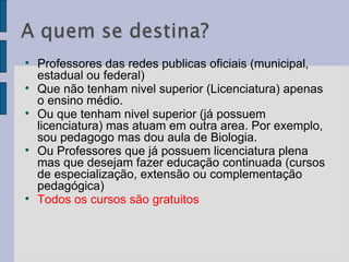 Professores das redes publicas oficiais (municipal, estadual ou federal) Que não tenham nivel superior (Licenciatura) apenas o ensino médio.  Ou que tenham nivel superior (já possuem licenciatura) mas atuam em outra area. Por exemplo, sou pedagogo mas dou aula de Biologia.  Ou Professores que já possuem licenciatura plena mas que desejam fazer educação continuada (cursos de especialização, extensão ou complementação pedagógica) Todos os cursos são gratuitos  