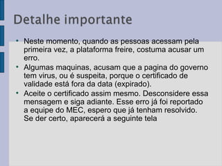 Neste momento, quando as pessoas acessam pela primeira vez, a plataforma freire, costuma acusar um erro.  Algumas maquinas, acusam que a pagina do governo tem virus, ou é suspeita, porque o certificado de validade está fora da data (expirado).  Aceite o certificado assim mesmo. Desconsidere essa mensagem e siga adiante. Esse erro já foi reportado a equipe do MEC, espero que já tenham resolvido. Se der certo, aparecerá a seguinte tela 