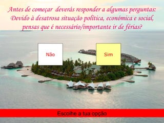 Antes de começar deverás responder a algumas perguntas:
 Devido à desatrosa situação política, económica e social,
     pensas que é necessário/importante ir de férias?


              Não                     Sim




                    Escolhe a tua opção
 