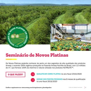 Os Novos Platinas poderão conhecer de perto um dos segredos da alta qualidade dos produtos
Amway: a acerola 100% orgânica produzida na Fazenda Amway Nutrilite do Brasil, com 13 milhões
de m2
, que fornece 100% da vitamina C natural utilizada nos produtos NUTRILITE™.
Seminário de Novos Platinas
QUALIFICAR COMO PLATINA no ano fiscal 2019/2020
GERAR 300 PONTOS PESSOAIS nos 6 meses de qualificação
no ano fiscal 2019/2020
O QUE FAZER?
SE
M
INÁRIODEN
OVOS PLATINA
S
EMUBAJARA
Confira o regulamento em www.amway.com.br/regulamento_planodeganhos PLANO DE GANHOS 2019-2020 17
 