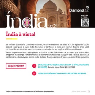 Se você se qualificar a Diamante ou acima, de 1° de setembro de 2019 a 31 de agosto de 2020,
poderá viajar para o outro lado do mundo e conhecer a Índia, um incrível destino onde você
conhecerá mais técnicas para continuar a construção de um negócio sólido e equilibrado.
Nesta viagem exclusiva, você poderá encontrar outros Diamantes de sucesso que, como você,
chegaram mais longe. Para Diamantes e Diamantes Fundadores a viagem terá 4 dias e 3 noites, já
os Diamantes Executivos e acima, terão 5 dias e 4 noites para desfrutar essa experiência exclusiva.
QUALIFICAR OU REQUALIFICAR PARA O NÍVEL DIAMANTE
OU ACIMA durante o ano fiscal 2019/2020
GERAR NO MÍNIMO 300 PONTOS PESSOAIS MENSAIS
Índia à vista!
CONFIRA
O VÍDEO
Confira o regulamento em www.amway.com.br/regulamento_planodeganhos
O QUE FAZER?
PLANO DE GANHOS 2019-2020 19
 