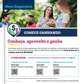 COMECE GANHANDO
Na Amway você já começa ganhando 43% de lucro na revenda e, caso tenha se cadastrado
com um Kit Emprendedor de 50, 150 ou 300 Pontos ainda conta com Frete Grátis em 3
compras acima de R$ 250,00*.
Conheça, aproveite e ganhe
Conheça as ferramentas que te ajudarão a crescer no negócio:E TEM MAIS!
SIMULADOR DE GANHOS
Acesse já:
amwaydobrasil.com.br/simulador-ganhos/
PATROCINE MAIS
Acesse agora:
INA > Patrocine mais
6 PASSOS DA VENDA
Acesse agora:
INAVirtual>Rumoao9%>ComeceeAtive-se
Novo Empresário
Confira o regulamento em www.amway.com.br/regulamento_planodeganhos
*Os vouchers de Frete Grátis podem ser utilizados em até 12 meses a partir da data de cadastro
8 PLANO DE GANHOS 2019-2020
 