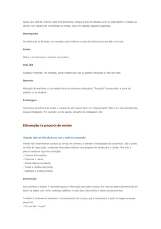 Agora, que você já conhece essas três dimensões, chegou a hora de estudar como se pode alterar o produto ou
serviço com objetivo de incrementar as vendas. Veja, em seguida, algumas sugestões.
Desempenho
Um fabricante de bicicleta, por exemplo, pode melhorar a caixa de câmbio para que ela corra mais.
Forma
Altere o formato e/ou o tamanho do produto.
Vida Útil
Substituir materiais. Por exemplo, trocar madeira por aço ou plástico reforçado ou fibra de vidro.
Desenho
Alteração de aparência ou do modelo torna os anteriores antiquados, “forçando” o consumidor a trocar de
produto ou se atualizar.
Embalagem
Uma forma econômica de mudar o produto ou até mesmo fazer um “relançamento” dele é por meio da alteração
da sua embalagem. Por exemplo: cor do pacote, tamanho da embalagem, etc.
Elaboração da proposta de vendas
Proposta deve ser feita de acordo com o perfil do consumidor
Vender não é transformar produto ou serviço em dinheiro, é atender à necessidade do consumidor. Sob o ponto
de vista da negociação, a empresa deve saber elaborar uma proposta de venda para o cliente. Para isso, é
preciso satisfazer algumas condições:
- Dominar informações;
- Conhecer o cliente;
- Manter diálogo constante;
- Tomar a iniciativa da venda;
- Satisfazer a ambos os lados.
Informação
Para conhecer o cliente, é necessário possuir informação que pode começar por meio do desenvolvimento de um
banco de dados com nome, endereço, telefone, e-mail, sexo, faixa etária e classe socioeconômica.
Também é fundamental entender o comportamento de compra, que é reconhecido a partir da resposta dessas
perguntas:
- Por que ele compra?
 