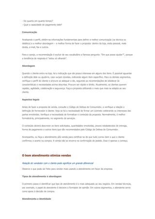 - De quanto em quanto tempo?
- Qual a capacidade de pagamento dele?
Comunicação
Analisando o perfil, obtêm-se informações fundamentais para definir a melhor comunicação (se técnica ou
didática) e a melhor abordagem – a melhor forma de fazer a proposta: dentro da loja, visita pessoal, mala
direta, e-mail, fax e outros.
Para o varejo, a recomendação é excluir de seu vocabulário a famosa pergunta: "Em que posso ajudar?", porque
a tendência de resposta é "estou só olhando".
Abordagem
Quando o cliente entra na loja, há a indicação que ele possui interesse em alguns dos itens. É possível aguardar
a definição dele ou ajudá-lo, caso surjam dúvidas, indicando algum item específico. Para os demais segmentos,
verifique o perfil do cliente e procure se adequar a ele, seguindo as recomendações de obedecer às
características e necessidades acima descritas. Procure ser rápido e direto. Atualmente, os clientes querem
rapidez, agilidade, colaboração e segurança. Faça a proposta utilizando o meio que mais se adapta ao seu
cliente.
Aspectos legais
Antes de fazer a proposta de venda, consulte o Código de Defesa do Consumidor, e verifique a relação e
definição de fornecedor e cliente. Veja se há a necessidade de firmar um contrato celebrando os interesses das
partes envolvidas. Verifique a necessidade de formalizar o conteúdo da proposta. Normalmente, é melhor
formalizá-la, principalmente, no segmento de serviços.
O conteúdo deverá descrever os itens solicitados, quantidades envolvidas, prazos estabelecidos de entrega,
forma de pagamento e outros itens que são recomendados pelo Código de Defesa do Consumidor.
Acompanhe, ou faça o atendimento pós-venda para certificar-se de que tudo correu bem e que o cliente
confirmou o acerto na compra. A venda não se encerra na confirmação do pedido. Esse é apenas o começo.
O bom atendimento otimiza vendas
Relação do vendedor com o cliente pode significar um grande diferencial
Observe o que pode ser feito para vender mais usando o atendimento em favor da empresa.
Tipos de atendimento e abordagem
O primeiro passo é identificar que tipo de atendimento é o mais adequado ao seu negócio. Em vendas técnicas,
por exemplo, o papel do atendente é decisivo e formador de opinião. Em outros segmentos, o atendente serve
como apoio à decisão de compra.
Atendimento e identidade
 