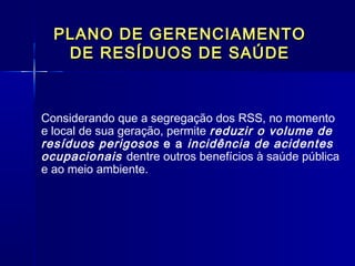 PLANO DE GERENCIAMENTOPLANO DE GERENCIAMENTO
DE RESÍDUOS DE SAÚDEDE RESÍDUOS DE SAÚDE
Considerando que a segregação dos RSS, no momento
e local de sua geração, permite reduzir o volume de
resíduos perigosos e a incidência de acidentes
ocupacionais dentre outros benefícios à saúde pública
e ao meio ambiente.
  
 