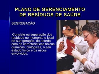 PLANO DE GERENCIAMENTOPLANO DE GERENCIAMENTO
DE RESÍDUOS DE SAÚDEDE RESÍDUOS DE SAÚDE
SEGREGAÇÃOSEGREGAÇÃO
Consiste na separação dosConsiste na separação dos
resíduos no momento e localresíduos no momento e local
de sua geração, de acordode sua geração, de acordo
com as características físicas,com as características físicas,
químicas, biológicas, o seuquímicas, biológicas, o seu
estado físico e os riscosestado físico e os riscos
envolvidos.envolvidos.
  
 