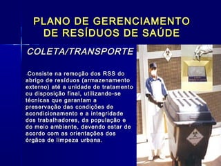 PLANO DE GERENCIAMENTOPLANO DE GERENCIAMENTO
DE RESÍDUOS DE SAÚDEDE RESÍDUOS DE SAÚDE
COLETA/TRANSPORTECOLETA/TRANSPORTE
  --Consiste na remoção dos RSS doConsiste na remoção dos RSS do
abrigo de resíduos (armazenamentoabrigo de resíduos (armazenamento
externo) até a unidade de tratamentoexterno) até a unidade de tratamento
ou disposição final, utilizando-seou disposição final, utilizando-se
técnicas que garantam atécnicas que garantam a
preservação das condições depreservação das condições de
acondicionamento e a integridadeacondicionamento e a integridade
dos trabalhadores, da população edos trabalhadores, da população e
do meio ambiente, devendo estar dedo meio ambiente, devendo estar de
acordo com as orientações dosacordo com as orientações dos
órgãos de limpeza urbana. órgãos de limpeza urbana. 
 