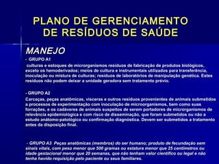 PLANO DE GERENCIAMENTOPLANO DE GERENCIAMENTO
DE RESÍDUOS DE SAÚDEDE RESÍDUOS DE SAÚDE
MANEJOMANEJO
-- GRUPO A1GRUPO A1
culturas e estoques de microrganismos resíduos de fabricação de produtos biológicos,culturas e estoques de microrganismos resíduos de fabricação de produtos biológicos,
exceto os hemoderivados; meios de cultura e instrumentais utilizados para transferência,exceto os hemoderivados; meios de cultura e instrumentais utilizados para transferência,
inoculação ou mistura de culturas; resíduos de laboratórios de manipulação genética. Estesinoculação ou mistura de culturas; resíduos de laboratórios de manipulação genética. Estes
resíduos não podem deixar a unidade geradora sem tratamento prévio.resíduos não podem deixar a unidade geradora sem tratamento prévio.
- GRUPO A2- GRUPO A2
Carcaças, peças anatômicas, vísceras e outros resíduos provenientes de animais submetidosCarcaças, peças anatômicas, vísceras e outros resíduos provenientes de animais submetidos
a processos de experimentação com inoculação de microorganismos, bem como suasa processos de experimentação com inoculação de microorganismos, bem como suas
forrações, e os cadáveres de animais suspeitos de serem portadores de microrganismos deforrações, e os cadáveres de animais suspeitos de serem portadores de microrganismos de
relevância epidemiológica e com risco de disseminação, que foram submetidos ou não arelevância epidemiológica e com risco de disseminação, que foram submetidos ou não a
estudo anátomo-patológico ou confirmação diagnóstica. Devem ser submetidos a tratamentoestudo anátomo-patológico ou confirmação diagnóstica. Devem ser submetidos a tratamento
antes da disposição final.antes da disposição final.
-- GRUPO A3 Peças anatômicas (membros) do ser humano; produto de fecundação semGRUPO A3 Peças anatômicas (membros) do ser humano; produto de fecundação sem
sinais vitais, com peso menor que 500 gramas ou estatura menor que 25 centímetros ousinais vitais, com peso menor que 500 gramas ou estatura menor que 25 centímetros ou
idade gestacional menor que 20 semanas, que não tenham valor científico ou legal e nãoidade gestacional menor que 20 semanas, que não tenham valor científico ou legal e não
tenha havido requisição pelo paciente ou seus familiares.tenha havido requisição pelo paciente ou seus familiares.
 