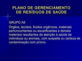PLANO DE GERENCIAMENTOPLANO DE GERENCIAMENTO
DE RESÍDUOS DE SAÚDEDE RESÍDUOS DE SAÚDE
GRUPO A5 GRUPO A5 
Órgãos, tecidos, fluidos orgânicos, materiaisÓrgãos, tecidos, fluidos orgânicos, materiais
perfurocortantes ou escarificantes e demaisperfurocortantes ou escarificantes e demais
materiais resultantes da atenção à saúde demateriais resultantes da atenção à saúde de
indivíduos ou animais, com suspeita ou certeza deindivíduos ou animais, com suspeita ou certeza de
contaminação com príons.  contaminação com príons.  
  
 