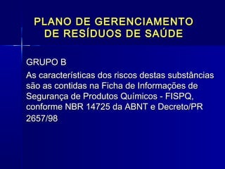 PLANO DE GERENCIAMENTOPLANO DE GERENCIAMENTO
DE RESÍDUOS DE SAÚDEDE RESÍDUOS DE SAÚDE
GRUPO B  GRUPO B  
As características dos riscos destas substânciasAs características dos riscos destas substâncias
são as contidas na Ficha de Informações desão as contidas na Ficha de Informações de
Segurança de Produtos Químicos - FISPQ,Segurança de Produtos Químicos - FISPQ,
conforme NBR 14725 da ABNT e Decreto/PRconforme NBR 14725 da ABNT e Decreto/PR
2657/982657/98
  
 