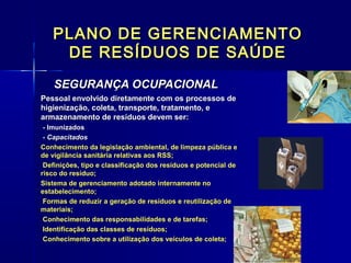 PLANO DE GERENCIAMENTOPLANO DE GERENCIAMENTO
DE RESÍDUOS DE SAÚDEDE RESÍDUOS DE SAÚDE
SEGURANÇA OCUPACIONALSEGURANÇA OCUPACIONAL  
Pessoal envolvido diretamente com os processos dePessoal envolvido diretamente com os processos de
higienização, coleta, transporte, tratamento, ehigienização, coleta, transporte, tratamento, e
armazenamento de resíduos devem ser:armazenamento de resíduos devem ser:
- Imunizados- Imunizados
- Capacitados- Capacitados
Conhecimento da legislação ambiental, de limpeza pública eConhecimento da legislação ambiental, de limpeza pública e
de vigilância sanitária relativas aos RSS;de vigilância sanitária relativas aos RSS;
Definições, tipo e classificação dos resíduos e potencial deDefinições, tipo e classificação dos resíduos e potencial de
risco do resíduo;risco do resíduo;
Sistema de gerenciamento adotado internamente noSistema de gerenciamento adotado internamente no
estabelecimento;estabelecimento;
Formas de reduzir a geração de resíduos e reutilização deFormas de reduzir a geração de resíduos e reutilização de
materiais;materiais;
Conhecimento das responsabilidades e de tarefas;Conhecimento das responsabilidades e de tarefas;
Identificação das classes de resíduos;Identificação das classes de resíduos;
Conhecimento sobre a utilização dos veículos de coleta;Conhecimento sobre a utilização dos veículos de coleta;
 