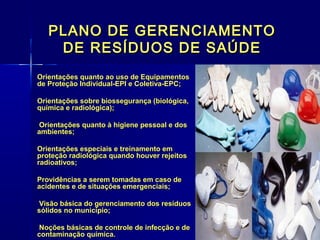 PLANO DE GERENCIAMENTOPLANO DE GERENCIAMENTO
DE RESÍDUOS DE SAÚDEDE RESÍDUOS DE SAÚDE
Orientações quanto ao uso de EquipamentosOrientações quanto ao uso de Equipamentos
de Proteção Individual-EPI e Coletiva-EPC;de Proteção Individual-EPI e Coletiva-EPC;
Orientações sobre biossegurança (biológica,Orientações sobre biossegurança (biológica,
química e radiológica);química e radiológica);
Orientações quanto à higiene pessoal e dosOrientações quanto à higiene pessoal e dos
ambientes;ambientes;
Orientações especiais e treinamento emOrientações especiais e treinamento em
proteção radiológica quando houver rejeitosproteção radiológica quando houver rejeitos
radioativos;radioativos;
Providências a serem tomadas em caso deProvidências a serem tomadas em caso de
acidentes e de situações emergenciais;acidentes e de situações emergenciais;
Visão básica do gerenciamento dos resíduosVisão básica do gerenciamento dos resíduos
sólidos no município;sólidos no município;
Noções básicas de controle de infecção e deNoções básicas de controle de infecção e de
contaminação química.contaminação química.
 