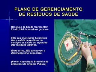 PLANO DE GERENCIAMENTOPLANO DE GERENCIAMENTO
DE RESÍDUOS DE SAÚDEDE RESÍDUOS DE SAÚDE
Resíduos de Saúde representam
2% do total de resíduos gerados.
63% dos municípios brasileiros63% dos municípios brasileiros
têm a coleta de resíduos detêm a coleta de resíduos de
serviços de saúde em separadoserviços de saúde em separado
dos resíduos urbanos.dos resíduos urbanos.
Entre estes, 26% promovem aEntre estes, 26% promovem a
destinação final específica.destinação final específica.
(Fonte: Associação Brasileira de(Fonte: Associação Brasileira de
Empresas de Limpeza Pública)Empresas de Limpeza Pública)
 