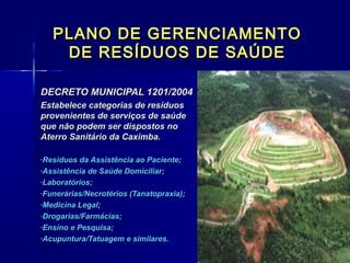 PLANO DE GERENCIAMENTOPLANO DE GERENCIAMENTO
DE RESÍDUOS DE SAÚDEDE RESÍDUOS DE SAÚDE
DECRETO MUNICIPAL 1201/2004DECRETO MUNICIPAL 1201/2004
Estabelece categorias de resíduosEstabelece categorias de resíduos
provenientes de serviços de saúdeprovenientes de serviços de saúde
que não podem ser dispostos noque não podem ser dispostos no
Aterro Sanitário da Caximba.Aterro Sanitário da Caximba.
-Resíduos da Assistência ao Paciente;Resíduos da Assistência ao Paciente;
-Assistência de Saúde Domiciliar;Assistência de Saúde Domiciliar;
-Laboratórios;Laboratórios;
-Funerárias/Necrotérios (Tanatopraxia);Funerárias/Necrotérios (Tanatopraxia);
-Medicina Legal;Medicina Legal;
-Drogarias/Farmácias;Drogarias/Farmácias;
-Ensino e Pesquisa;Ensino e Pesquisa;
-Acupuntura/Tatuagem e similares.Acupuntura/Tatuagem e similares.
 