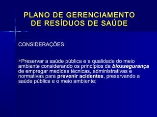 PLANO DE GERENCIAMENTOPLANO DE GERENCIAMENTO
DE RESÍDUOS DE SAÚDEDE RESÍDUOS DE SAÚDE
CONSIDERAÇÕES
Preservar a saúde pública e a qualidade do meio
ambiente considerando os princípios da biossegurança
de empregar medidas técnicas, administrativas e
normativas para prevenir acidentes, preservando a
saúde pública e o meio ambiente;
  
 