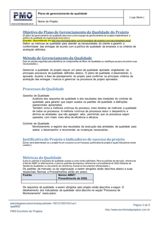 www.escritoriodeprojetos.com.br
Plano de gerenciamento da qualidade
[ Logo Cliente ]
Nome do Projeto
planodegerenciamentodaqualidade-150721000150-lva1-
app6892
PMO Escritório de Projetos
Página 2 de 6
http://www.escritoriodeprojetos.com.br
Objetivo do Plano de Gerenciamento da Qualidade do Projeto
[O plano de gerenciamento da qualidade descreve como a equipe de gerenciamento de projetos implementará a
política de qualidade da organização executora.]
[Exemplo: Disponibilizado em http://escritoriodeprojetos.com.br/exemplos-de-projetos-com-seus-templates.aspx]
Definir as métricas de qualidade para atender as necessidades do cliente e garantir a
conformidade das entregas de acordo com a política de qualidade da empresa e os critérios de
aceitação definidos.
Método de Gerenciamento da Qualidade
[Use as seções seguintes para identificar os componentes do Plano de Qualidade ou modifique-as para encontrar suas
necessidades.]
Gerenciar a qualidade do projeto requer um plano de qualidade aprovado englobando os
principais processos de qualidade definidos abaixo. O plano de qualidade é desenvolvido e
aprovado durante a fase de planejamento do projeto para confirmar os principais critérios de
aceitação das entregas / marcos e gerenciar os processos de projeto aprovados.
Processos de Qualidade
Garantia de Qualidade
Auditoria dos requisitos de qualidade e dos resultados das medições do controle da
qualidade para garantir que sejam usados os padrões de qualidade e definições
operacionais apropriados.
Também inclui a melhoria contínua do processo, meio iterativo de melhorar a qualidade
de todos os processos. A melhoria contínua de processos reduz o desperdício e
elimina as atividades que não agregam valor, permitindo que os processos sejam
operados com níveis mais altos de eficiência e eficácia.
Controle de Qualidade
Monitoramento e registro dos resultados da execução das atividades de qualidade para
avaliar o desempenho e recomendar as mudanças necessárias.
Justificativa do Projeto e indicadores de sucesso do projeto
[Como será determinado se o projeto foium sucesso ou um fracasso, justificativa do projeto e quais indicadores serão
usados.]
Métricas da Qualidade
[Lista os padrões e requisitos de qualidade usados e como serão satisfeitos. Para os padrões de mercado, referenciar
a Norma ABNT ou Internacional, e para os padrões da empresa, referenciar o procedimento do SGQ (Sistema de
Gestão da Qualidade) ou documento de referência. Anexar os documentos referenciados.]
Os padrões de mercado ou da organização a serem atingidos estão descritos abaixo e suas
respectivas Normas e Procedimentos estão em anexo.
Padrão Norma ABNT/
Procedimento do SGQ
Os requisitos de qualidade a serem atingidos pelo projeto estão descritos a seguir. O
detalhamento dos indicadores de qualidade está descrito na seção “Processos de
Monitoramento” neste plano.
 