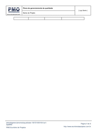www.escritoriodeprojetos.com.br
Plano de gerenciamento da qualidade
[ Logo Cliente ]
Nome do Projeto
planodegerenciamentodaqualidade-150721000150-lva1-
app6892
PMO Escritório de Projetos
Página 4 de 6
http://www.escritoriodeprojetos.com.br
 