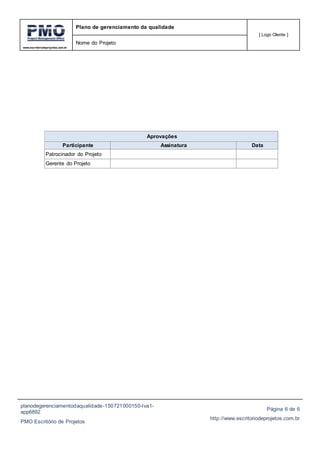 www.escritoriodeprojetos.com.br
Plano de gerenciamento da qualidade
[ Logo Cliente ]
Nome do Projeto
planodegerenciamentodaqualidade-150721000150-lva1-
app6892
PMO Escritório de Projetos
Página 6 de 6
http://www.escritoriodeprojetos.com.br
Aprovações
Participante Assinatura Data
Patrocinador do Projeto
Gerente do Projeto
 