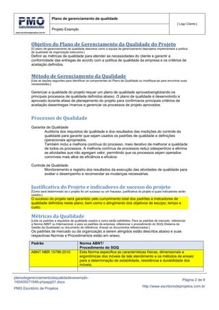 www.escritoriodeprojetos.com.br
Plano de gerenciamento da qualidade
[ Logo Cliente ]
Projeto Exemplo
planodegerenciamentodaqualidadevexemplo-
140405071946-phpapp01.docx
PMO Escritório de Projetos
Página 2 de 8
http://www.escritoriodeprojetos.com.br
Objetivo do Plano de Gerenciamento da Qualidade do Projeto
[O plano de gerenciamento da qualidade descreve como a equipe de gerenciamento deprojetos implementará a política
de qualidade da organização executora.]
Definir as métricas de qualidade para atender as necessidades do cliente e garantir a
conformidade das entregas de acordo com a política de qualidade da empresa e os critérios de
aceitação definidos.
Método de Gerenciamento da Qualidade
[Use as seções seguintes para identificar os componentes do Plano de Qualidade ou modifique-as para encontrar suas
necessidades.]
Gerenciar a qualidade do projeto requer um plano de qualidade aprovadoenglobando os
principais processos de qualidade definidos abaixo. O plano de qualidade é desenvolvido e
aprovado durante afase de planejamento do projeto para confirmaros principais critérios de
aceitação dasentregas /marcos e gerenciar os processos de projeto aprovados.
Processos de Qualidade
Garantia de Qualidade
Auditoria dos requisitos de qualidade e dos resultados das medições do controle da
qualidade para garantir que sejam usados os padrões de qualidade e definições
operacionais apropriados.
Também inclui a melhoria contínua do processo, meio iterativo de melhorar a qualidade
de todos os processos. A melhoria contínua de processos reduz odesperdício e elimina
as atividades que não agregam valor, permitindo que os processos sejam operados
comníveis mais altos de eficiência e eficácia.
Controle de Qualidade
Monitoramento e registro dos resultados da execução das atividades de qualidade para
avaliar o desempenho e recomendar as mudanças necessárias.
Justificativa do Projeto e indicadores de sucesso do projeto
[Como será determinado se o projeto foi um sucesso ou um fracasso, justificativa do projeto e quais indicadores serão
usados.]
O sucesso do projeto será garantido pelo cumprimento total dos padrões e indicadores de
qualidade definidos neste plano, bem como o atingimento dos objetivos de escopo, tempo e
custo.
Métricas da Qualidade
[Lista os padrões e requisitos de qualidade usados e como serão satisfeitos. Para os padrões de mercado, referenciar
a Norma ABNT ou Internacional, e para os padrões da empresa, referenciar o procedimento do SGQ (Sistema de
Gestão da Qualidade) ou documento de referência. Anexar os documentos referenciados.]
Os padrões de mercado ou da organização a serem atingidos estão descritos abaixo e suas
respectivas Normas e Procedimentos estão em anexo.
Padrão Norma ABNT/
Procedimento do SGQ
ABNT NBR 15786:2010 Esta Norma especifica as características físicas, dimensionais e
ergonômicas dos móveis de tele atendimento e os métodos de ensaio
para a determinação de estabilidade, resistência e durabilidade dos
móveis.
 