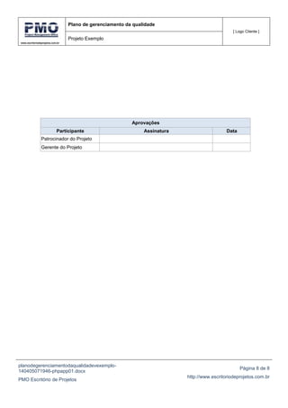 www.escritoriodeprojetos.com.br
Plano de gerenciamento da qualidade
[ Logo Cliente ]
Projeto Exemplo
planodegerenciamentodaqualidadevexemplo-
140405071946-phpapp01.docx
PMO Escritório de Projetos
Página 8 de 8
http://www.escritoriodeprojetos.com.br
Aprovações
Participante Assinatura Data
Patrocinador do Projeto
Gerente do Projeto
 