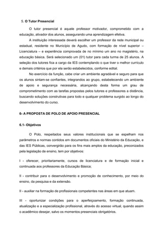 5. O Tutor Presencial
O tutor presencial é aquele professor motivador, comprometido com a
educação, ativador dos alunos, assegurando uma aprendizagem efetiva.
A instituição interessada deverá escolher um professor da rede municipal ou
estadual, residente no Município de Agudo, com formação de nível superior –
Licenciatura – e experiência comprovada de no mínimo um ano no magistério, na
educação básica. Será selecionado um (01) tutor para cada turma de 25 alunos. A
seleção dos tutores fica a cargo da IES contemplando o que tiver o melhor currículo
e demais critérios que por ela serão estabelecidos, conforme edital.
No exercício da função, cabe criar um ambiente agradável e seguro para que
os alunos sintam-se confiantes, integrandos ao grupo, estabelecendo um ambiente
de apoio e segurança necessária, alcançando desta forma um grau de
comprometimento com as tarefas propostas pelos tutores e professores a distância,
buscando soluções construtivas para todo e qualquer problema surgido ao longo do
desenvolvimento do curso.
6- A PROPOSTA DE POLO DE APOIO PRESENCIAL
6.1- Objetivos
O Polo, respeitados seus valores institucionais que se espelham nos
parâmetros e normas contidos em documentos oficiais do Ministério da Educação, e
das IES Públicas, convergirão para os fins mais amplos da educação, preconizados
pela legislação de ensino, tem por objetivos:
I - oferecer, prioritariamente, cursos de licenciatura e de formação inicial e
continuada aos professores da Educação Básica;
II - contribuir para o desenvolvimento e promoção de conhecimento, por meio do
ensino, da pesquisa e da extensão.
II - auxiliar na formação de profissionais competentes nas áreas em que atuam.
III - oportunizar condições para o aperfeiçoamento, formação continuada,
atualização e a especialização profissional, através do acesso virtual, quando assim
o acadêmico desejar, salvo os momentos presenciais obrigatórios.
 