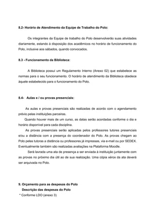 8.2- Horário de Atendimento da Equipe de Trabalho do Polo:
Os integrantes da Equipe de trabalho do Polo desenvolverão suas atividades
diariamente, estando à disposição dos acadêmicos no horário de funcionamento do
Polo, inclusive aos sábados, quando convocados.
8.3 - Funcionamento da Biblioteca:
A Biblioteca possui um Regulamento Interno (Anexo 02) que estabelece as
normas para o seu funcionamento. O horário de atendimento da Biblioteca obedece
àquele estabelecido para o funcionamento do Polo.
8.4- Aulas e / ou provas presenciais:
As aulas e provas presenciais são realizadas de acordo com o agendamento
prévio pelas instituições parceiras.
Quando houver mais de um curso, as datas serão acordadas conforme o dia e
horário disponível para cada disciplina.
As provas presenciais serão aplicadas pelos professores tutores presenciais
e/ou a distância com a presença do coordenador do Polo. As provas chegam ao
Polo pelas tutoras a distância ou professores já impressas, via e-mail ou por SEDEX.
Eventualmente também são realizadas avaliações na Plataforma Moodle.
Será lavrada uma ata de presença a ser enviada à instituição juntamente com
as provas no próximo dia útil ao de sua realização. Uma cópia xérox da ata deverá
ser arquivada no Polo.
9. Orçamento para as despesas do Polo
Descrição das despesas do Polo
* Conforme LDO (anexo 3)
 