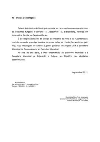 10 - Outras Deliberações
Cabe à Administração Municipal contratar os recursos humanos que atendam
às seguintes funções: Secretário (a) Acadêmico (a), Bibliotecário, Técnico em
Informática, Auxiliar de Serviços Gerais.
É de responsabilidade da Equipe de trabalho do Polo e da Coordenação,
respeitando cada uma das funções, repassar todas as orientações enviadas pelo
MEC e/ou Instituições de Ensino Superior parceiras do projeto UAB a Secretaria
Municipal de Educação e/ou ao Executivo Municipal.
No final do ano letivo, o Polo encaminhará ao Executivo Municipal e à
Secretaria Municipal da Educação e Cultura, um Relatório das atividades
desenvolvidas.
Jaguariaíva/ 2012.
Alcione Lemos
Sec.Mun.Educação, Cultura e Esportes
Decreto nº488/2010 de 16/06/2010
Daniele da Silva Pinto Micalowski
Coordenadora Polo UAB – Jaguariaíva-Pr
Portaria 06/2009 de 31/03/2009
 