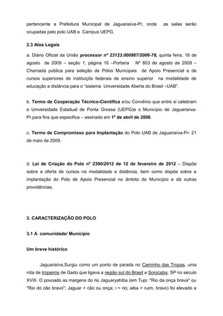 pertencente a Prefeitura Municipal de Jaguariaíva-Pr, onde as salas serão
ocupadas pelo polo UAB e Campus UEPG.
2.3 Atos Legais
a. Diário Oficial da União processor nº 23123.000867/2006-78, quinta feira, 18 de
agosto de 2009 – seção 1, página 16 –Portaria Nº 803 de agosto de 2009 –
Chamada pública para seleção de Pólos Municipais de Apoio Presencial e de
cursos superiores de instituiçõs federais de ensino superior na modalidade de
educação a distância para o “sistema Universidade Aberta do Brasil –UAB”.
b. Termo de Cooperação Técnico-Científica e/ou Convênio que entre si celebram
a Universidade Estadual de Ponta Grossa (UEPG)e o Município de Jaguariaíva-
Pr,para fins que especifica – assinado em 1º de abril de 2008.
c. Termo de Compromisso para Implantação do Polo UAB de Jaguariaíva-Pr- 21
de maio de 2009.
d. Lei de Criação do Polo nº 2390/2012 de 12 de fevereiro de 2012 – Dispõe
sobre a oferta de cursos na modalidade a distância, bem como dispõe sobre a
implantação do Polo de Apoio Presencial no âmbito do Município e dá outras
providências.
3. CARACTERIZAÇÃO DO POLO
3.1 A comunidade/ Município
Um breve histórico
Jaguariaíva,Surgiu como um ponto de parada no Caminho das Tropas, uma
rota de tropeiros de Gado que ligava a região sul do Brasil a Sorocaba, SP no século
XVIII. O povoado as margens do rio Jaguaryahiba (em Tupi: "Rio da onça brava" ou
"Rio do cão bravo"; Jaguar = cão ou onça; i = rio; aiba = ruim, bravo) foi elevado a
 