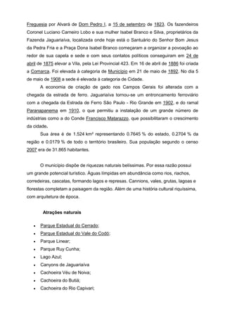 Freguesia por Alvará de Dom Pedro I, a 15 de setembro de 1823. Os fazendeiros
Coronel Luciano Carneiro Lobo e sua mulher Isabel Branco e Silva, proprietários da
Fazenda Jaguariaíva, localizada onde hoje está o Santuário do Senhor Bom Jesus
da Pedra Fria e a Praça Dona Isabel Branco começaram a organizar a povoação ao
redor de sua capela e sede e com seus contatos políticos conseguiram em 24 de
abril de 1875 elevar a Vila, pela Lei Provincial 423. Em 16 de abril de 1886 foi criada
a Comarca. Foi elevada à categoria de Município em 21 de maio de 1892. No dia 5
de maio de 1908 a sede é elevada à categoria de Cidade.
A economia de criação de gado nos Campos Gerais foi alterada com a
chegada da estrada de ferro. Jaguariaíva tornou-se um entroncamento ferroviário
com a chegada da Estrada de Ferro São Paulo - Rio Grande em 1902, e do ramal
Paranapanema em 1910, o que permitiu a instalação de um grande número de
indústrias como a do Conde Francisco Matarazzo, que possibilitaram o crescimento
da cidade.
Sua área é de 1.524 km² representando 0.7645 % do estado, 0.2704 % da
região e 0.0179 % de todo o território brasileiro. Sua população segundo o censo
2007 era de 31.865 habitantes.
O município dispõe de riquezas naturais belíssimas. Por essa razão possui
um grande potencial turístico. Águas límpidas em abundância como rios, riachos,
corredeiras, cascatas, formando lagos e represas. Cannions, vales, grutas, lagoas e
florestas completam a paisagem da região. Além de uma história cultural riquíssima,
com arquitetura de época.
Atrações naturais
 Parque Estadual do Cerrado;
 Parque Estadual do Vale do Codó;
 Parque Linear;
 Parque Ruy Cunha;
 Lago Azul;
 Canyons de Jaguariaíva
 Cachoeira Véu de Noiva;
 Cachoeira do Butiá;
 Cachoeira do Rio Capivari;
 