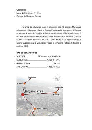  Cachoeirão;
 Morro da Mandinga - 1100 m;
 Escarpa da Serra das Furnas;
Na área da educação conta o Município com 10 escolas Municipais
Urbanas de Educação Infantil e Ensino Fundamental Completo, 6 Escolas
Municipais Rurais, 4 CEMEIs (Centros Municipais de Educação Infantil), 6
Escolas Estaduais e 5 Escolas Particulares, Universidade Estadual: Campus
UEPG, Faculdade Privadas: FAJAR; UAB desde 2008 oportunizando o
Ensino Superior para o Município e região e o Instituto Federal do Paraná a
partir de 2013.
DADOS ESTATÍSTICOS
 ALTITUDE....................... 840 m (segundo IPARDES)
 SUPERFÍCIE..................................... 1.456,401 km².
 ÁREA URBANA.............................................. 24 km²
 ÁREA RURAL.................................... 1.432,401 km².
 