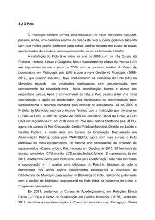 3.2 O Polo
O município sempre primou pela educação de seus munícipes, contudo,
possuía, ainda, uma carência enorme de cursos de nível superior gratuitos, fazendo
com que muitos jovens partissem para outros centros maiores em busca de novas
oportunidades de estudo e, consequentemente, de novas fontes de trabalho.
A instalação do Polo teve início no ano de 2008 com os três Cursos do
Prolicen ( História, Letras e Geografia; Mas o funcionamento efetivo do Polo da UAB
em Jaguariaíva deu-se a partir de 2009, com o processo seletivo do Curso de
Licenciatura em Pedagogia pela UAB e com a nova Gestão do Município, (2008-
2012), que quando assumiu, teve conhecimento da existência do Polo UAB no
Município, estando em instalações inadequadas, sem documentação, sem
conhecimento da sociedade,onde havia coordenação, tutores e alunos dos
respectivos cursos; Após o conhecimento do fato, o Polo passou a ter uma nova
coordenação e apoio do mantenedor, pois necessitava de documentação para
funcionamento e recursos humanos para receber os acadêmicos. Já em 2009 o
Prefeito do Município assinou o Acordo Técnico com a Instituição que ofertava os
Cursos ao Polo, a partir de agosto de 2009 sai em Diario Oficial da União, o Polo
UAB em Jaguariaíva-Pr, em 2010 inicia no Polo mais cursos Ofertados pela UEPG,
agora três cursos de Pós Graduação: Gestão Pública Municipal, Gestão em Saúde e
Gestão Pública, e ainda mais um Cursos de Graduação: Bacharelado em
Administação Pública, todos pelo PNAP/UEPG, agora com mais cursos, o Polo
precisava de mais equipamentos, no mesmo ano participamos do processo de
equipamentos –Capes, onde o Polo recebeu em Outubro de 2010, 36 terminais de
acesso completos (CPU,monitor LCD,mouse,teclado,fone)e 2 impressoras, já em
2011, recebemos Livros para Biblioteca, sala para coordenação, sala para secretaria
e coordenação e 1 auxiliar para biblioteca do Polo.Na Bibloteca do polo o
mantenedor nos cedeu alguns equipamentos necessários, a disposição da
Bibliotecária do Munícipio para auxiliar na Biblioteca do Polo, realizando juntamente
com a auxiliar de Biblioteca resposnsavel no Polo todos os cadastros de Livros e
Programas necessários.
Em 2011, ofertamos os Cursos de Aperfeiçoamento em Relações Étnico
Racial (UFPR) e o Curso de Qualificação em Direitos Humanos (UFPR), ainda em
2011 deu inicio a complementação do Curso de Licenciatura em Pedagogia- Oferta
 