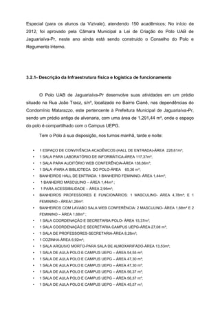 Especial (para os alunos da Vizivale), atendendo 150 acadêmicos; No início de
2012, foi aprovado pela Câmara Municipal a Lei de Criação do Polo UAB de
Jaguariaíva-Pr, neste ano ainda está sendo construido o Conselho do Polo e
Regumento Interno.
3.2.1- Descrição da Infraestrutura física e logística de funcionamento
O Polo UAB de Jaguariaíva-Pr desenvolve suas atividades em um prédio
situado na Rua João Tracz, s/nº, localizado no Bairro Cianê, nas dependências do
Condomínio Matarazzo, este pertencente à Prefeitura Municipal de Jaguariaíva-Pr,
sendo um prédio antigo de alvenaria, com uma área de 1.291,44 m², onde o espaço
do polo é compartilhado com o Campus UEPG.
Tem o Polo à sua disposição, nos turnos manhã, tarde e noite:
• 1 ESPAÇO DE CONVIVÊNCIA ACADÊMCOS (HALL DE ENTRADA)-ÁREA 228,61m²;
• 1 SALA PARA LABORATÓRIO DE INFORMÁTICA-ÁREA 117,37m²;
• 1 SALA PARA AUDITÓRIO WEB CONFERÊNCIA-ÁREA 158,66m²;
• 1 SALA -PARA A BIBLIOTECA DO POLO-ÁREA 65,36 m²;
• BANHEIROS HALL DE ENTRADA: 1 BANHEIRO FEMININO- ÁREA 1,44m²;
• 1 BANHEIRO MASCULINO – ÁREA 1,44m² ;
• 1 PARA ACESSIBILIDADE – ÀREA 2,95m²;
• BANHEIROS PROFESSORES E FUNCIONÁRIOS: 1 MASCULINO- ÀREA 4,78m²; E 1
FEMININO - ÀREA1,26m²;
• BANHEIROS COM LAVABO SALA WEB CONFERÊNCIA: 2 MASCULINO- ÀREA 1,68m² E 2
FEMININO – ÀREA 1,68m² ;
• 1 SALA COORDENAÇÃO E SECRETARIA POLO- ÀREA 15,37m²;
• 1 SALA COORDENAÇÃO E SECRETARIA CAMPUS UEPG-ÁREA 27,08 m²;
• 1 SALA DE PROFESSORES-SECRETARIA-ÁREA 8,28m²;
• 1 COZINHA-ÀREA 6,92m²;
• 1 SALA ARQUIVO MORTO-PARA SALA DE ALMOXARIFADO-ÀREA 13,53m²;
• 1 SALA DE AULA POLO E CAMPUS UEPG – ÁREA 54,55 m²;
• 1 SALA DE AULA POLO E CAMPUS UEPG – ÁREA 47,30 m²;
• 1 SALA DE AULA POLO E CAMPUS UEPG – ÁREA 47,30 m²;
• 1 SALA DE AULA POLO E CAMPUS UEPG – ÁREA 56,37 m²;
• 1 SALA DE AULA POLO E CAMPUS UEPG – ÁREA 56,37 m²;
• 1 SALA DE AULA POLO E CAMPUS UEPG – ÁREA 45,57 m²;
 