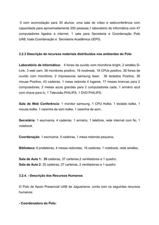 5 com acomodação para 30 alunos; uma sala de vídeo e webconferência com
capacidade para aproximadamente 200 pessoas,1 laboratório de informática com 47
computadores ligados a internet, 1 sala para Secretaria e Coordenação Polo
UAB,1sala Coordenação e Secretaria Acadêmica UEPG,
3.2.3 Descrição de recursos materiais distribuídos nos ambientes do Polo
Laboratório de Informática: 4 fones de ouvido com microfone bright, 2 wirelles D-
Link, 3 web cam, 36 monitores positivo, 18 noobreak, 18 CPUs positivo, 36 fones de
ouvido com microfone, 2 impressoras samsung laser, 36 teclados Positivo, 36
mouse Positivo, 43 cadeiras, 1 mesa redonda 4 lugares, 17 mesas brancas para 2
computadores, 2 mesas azuis grandes para 2 computadores cada, 1 armário azul
com chave para tv, 1 Televisão PHILIPS, 1 DVD PHILIPS;
Sala de Web Conferência: 1 monitor samsung, 1 CPU Kolke, 1 teclado kolke, 1
mouse kolke, 1 caixinha de som kolke, 1 caixinha de som ,
Secretária: 1 escrivania, 4 cadeiras, 1 armário, 1 telefone, rede internet com fio, 1
notebook.
Coordenação: 1 escrivania, 5 cadeiras, 1 mesa redonda pequena,
Biblioteca: 6 prateleiras, 4 mesas redondas, 16 cadeiras, 1 notebook, rede wirelles,
Sala de Aula 1: 35 cadeiras, 37 carteiras,2 ventiladores e 1 quadro;
Sala de Aula 2: 35 cadeiras, 27 carteiras, 2 ventiladores e 1 quadro
3.2.4. - Descrição dos Recursos Humanos
O Polo de Apoio Presencial UAB de Jaguariaíva, conta com os seguintes recursos
humanos:
- Coordenadora do Polo:
 