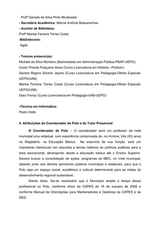 Profª Daniele da Silva Pinto Micalowski
- Secretária Acadêmica: Márcia Antônia Mascarenhas
- Auxiliar de Biblioteca:
Profª Marisa Ferreira Terres Costa
-Bibliotecaria:
Agda
- Tutores presenciais:
Michele da Silva Monteiro (Bacharelado em Administração Pública-PNAP-UEPG)
Caren Priscila Pulquerio Alves (Curso Licenciatura em História - Prolicen)
Sandra Regina Silverio Jayme (Curso Licenciatura em Pedagogia-Oferta Especial-
UEPG/UAB)
Marisa Ferreira Terres Costa (Curso Licenciatura em Pedagogia-Oferta Especial-
UEPG/UAB)
Glaci Ferraz (Curso Licenciatura em Pedagogia-UAB-UEPG)
-Técnico em Informática:
Pedro Holtz
4. Atribuições do Coordenador de Polo e do Tutor Presencial
O Coordenador de Polo – O coordenador será um professor da rede
municipal e/ou estadual, com experiência comprovada de, no mínimo, três (03) anos
no Magistério, na Educação Básica. No exercício de sua função, será um
importante interlocutor em assuntos e temas relativos às políticas públicas para a
área educacional, abrangendo desde a educação básica até o Ensino Superior.
Deverá buscar a consolidação de ações, programas do MEC, no nível municipal,
zelando junto aos demais servidores públicos municipais e estaduais, para que o
Polo seja um espaço social, acadêmico e cultural determinante para as metas do
desenvolvimento regional sustentável.
Diante disso, faz-se necessário que o Município amplie o tempo desse
profissional no Polo, conforme ofício da CAPES de 16 de outubro de 2008 e
conforme Manual de Orientações para Mantenedores e Gestores da CAPES e da
DED.
 