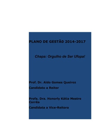 PLANO DE GESTÃ0 2014-2017

Chapa: Orgulho de Ser Ufopa!

Prof. Dr. Aldo Gomes Queiroz
Candidato a Reitor

Profa. Dra. Honorly Kátia Mestre
Corrêa
Candidata a Vice-Reitora

 