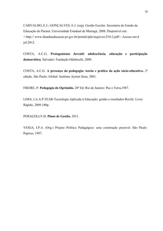 10
CARVALHO, E.J.; GONÇALVES, E.J. (org). Gestão Escolar. Secretaria de Estado da
Educação do Paraná. Universidade Estadual de Maringá, 2008. Disponível em:
< http:// www.diaadiaeducacao.pr.gov.br/portals/pde/arquivos/218-2.pdf>. Acesso em:4
jul.2012.
COSTA, A.C.G. Protagonismo Juvenil: adolescência, educação e participação
democrática. Salvador: Fundação Odebrecht, 2000.
COSTA, A.C.G. A presença da pedagogia: teoria e prática da ação sócio-educativa. 2ª
edição. São Paulo: Global: Instituto Ayrton Sena, 2001.
FREIRE, P. Pedagogia do Oprimido. 20ª Ed. Rio de Janeiro: Paz e Terra,1987.
LIMA, I.A.A.P.TEAR-Tecnologia Aplicada à Educação: gestão e resultados-Recife: Livro
Rápido, 2009.180p.
PERAÇOLI,V.D. Plano de Gestão, 2011.
VEIGA, I.P.A. (Org.) Projeto Político Pedagógico: uma construção possível. São Paulo:
Papirus, 1997.
 