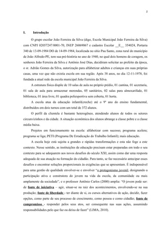 2
I. Introdução
O grupo escolar João Ferreira da Silva (digo, Escola Municipal João Ferreira da Silva)
com CNPJ 02057247/0001-70, INEP 26069067 e cadastro Escolar __E__ 354024, Portaria
340 de 13-09-1984 DO de 14-09-1984, localizada no sítio Pau Santo, zona rural do município
de João Alfredo-PE, tem sua pré-história no ano de 1940, no qual dois homens de coragem, os
senhores João Ferreira da Silva e Antônio José Dias, decidiram solicitar ao prefeito da época,
o sr. Adrião Gomes da Silva, autorização para alfabetizar adultos e crianças em suas próprias
casas, uma vez que não existia escola em sua região. Após 38 anos, no dia 12-11-1978, foi
fundada a atual rede da escola municipal João Ferreira da Silva.
A estrutura física dispõe de 10 salas de aula no próprio prédio, 01 cantina, 01 secretaria,
01 sala de aula para armazenar merendas, 05 sanitários, 02 salas para almoxarifado, 01
biblioteca, 01 área livre, 01 quadra poliesportiva sem coberta, 01 horta.
A escola atua da educação infantil(creche) até o 9º ano do ensino fundamental,
distribuídos em dois turnos com um total de 372 alunos.
O perfil da clientela é bastante heterogêneo, atendendo alunos de todos os setores
circunvizinhos e da cidade. A situação econômica dos alunos abrange a classe pobre e a classe
média baixa.
Projetos em funcionamento na escola: alfabetizar com sucesso; programa acelera;
programa se liga; PETI (Programa De Erradicação do Trabalho Infantil); mais educação.
A escola hoje está sujeita a grandes e rápidas transformações e esta não foge a este
contexto. Nesse sentido, as instituições de educação precisam estar preparadas em todo o seu
contexto para se adequarem aos novos desafios do século XXI, assim como dar uma resposta
adequada de sua atuação na formação do cidadão. Para tanto, se faz necessário antecipar esses
desafios e encontrar soluções proporcionais às exigências que se apresentam. É indispensável
para uma gestão de qualidade envolver-se e envolver “o protagonismo juvenil, designando a
participação ativa e construtora do jovem na vida da escola, da comunidade ou mais
amplamente da sociedade”, e o professor Antônio Carlos (2000) amplia: “O jovem pode ser:
de fonte de iniciativa – agir, situar-se na raiz dos acontecimentos, envolvendo-se na sua
produção; fonte de liberdade - ter diante de si, os cursos alternativos de ação, decidir, fazer
opções, como parte de seu processo de crescimento, como pessoa e como cidadão; fonte de
compromisso - responder pelos seus atos, ser consequente nas suas ações, assumindo
responsabilidades pelo que faz ou deixa de fazer” (LIMA, 2010).
 