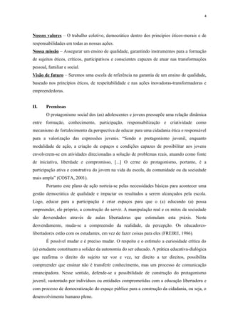 4
Nossos valores – O trabalho coletivo, democrático dentro dos princípios éticos-morais e de
responsabilidades em todas as nossas ações.
Nossa missão – Assegurar um ensino de qualidade, garantindo instrumentos para a formação
de sujeitos éticos, críticos, participativos e conscientes capazes de atuar nas transformações
pessoal, familiar e social.
Visão de futuro – Seremos uma escola de referência na garantia de um ensino de qualidade,
baseado nos princípios éticos, de respeitabilidade e nas ações inovadoras-transformadoras e
empreendedoras.
II. Premissas
O protagonismo social dos (as) adolescentes e jovens pressupõe uma relação dinâmica
entre formação, conhecimento, participação, responsabilização e criatividade como
mecanismo de fortalecimento da perspectiva de educar para uma cidadania ética e responsável
para a valorização das expressões juvenis. “Sendo o protagonismo juvenil, enquanto
modalidade de ação, a criação de espaços e condições capazes de possibilitar aos jovens
envolverem-se em atividades direcionadas a solução de problemas reais, atuando como fonte
de iniciativa, liberdade e compromisso, [...] O cerne do protagonismo, portanto, é a
participação ativa e construtiva do jovem na vida da escola, da comunidade ou da sociedade
mais ampla” (COSTA, 2001).
Portanto este plano de ação norteia-se pelas necessidades básicas para acontecer uma
gestão democrática de qualidade e impactar os resultados a serem alcançados pela escola.
Logo, educar para a participação é criar espaços para que o (a) educando (a) possa
empreender, ele próprio, a construção do servir. A manipulação real e os mitos da sociedade
são desvendados através de aulas libertadoras que estimulam esta práxis. Neste
desvendamento, muda-se a compreensão da realidade, da percepção. Os educadores-
libertadores estão com os estudantes, em vez de fazer coisas para eles (FREIRE, 1986).
É possível mudar e é preciso mudar. O respeito e o estímulo a curiosidade crítica do
(a) estudante constituem a solidez da autonomia do ser educado. A prática educativa-dialógica
que reafirma o direito do sujeito ter voz e vez, ter direito a ter direitos, possibilita
compreender que ensinar não é transferir conhecimento, mas um processo de comunicação
emancipadora. Nesse sentido, defende-se a possibilidade de construção do protagonismo
juvenil, sustentado por indivíduos ou entidades comprometidas com a educação libertadora e
com processo de democratização do espaço público para a construção da cidadania, ou seja, o
desenvolvimento humano pleno.
 