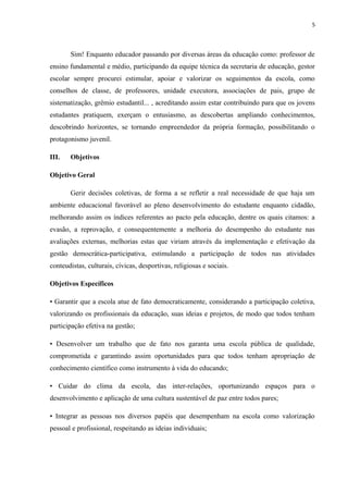5
Sim! Enquanto educador passando por diversas áreas da educação como: professor de
ensino fundamental e médio, participando da equipe técnica da secretaria de educação, gestor
escolar sempre procurei estimular, apoiar e valorizar os seguimentos da escola, como
conselhos de classe, de professores, unidade executora, associações de pais, grupo de
sistematização, grêmio estudantil... , acreditando assim estar contribuindo para que os jovens
estudantes pratiquem, exerçam o entusiasmo, as descobertas ampliando conhecimentos,
descobrindo horizontes, se tornando empreendedor da própria formação, possibilitando o
protagonismo juvenil.
III. Objetivos
Objetivo Geral
Gerir decisões coletivas, de forma a se refletir a real necessidade de que haja um
ambiente educacional favorável ao pleno desenvolvimento do estudante enquanto cidadão,
melhorando assim os índices referentes ao pacto pela educação, dentre os quais citamos: a
evasão, a reprovação, e consequentemente a melhoria do desempenho do estudante nas
avaliações externas, melhorias estas que viriam através da implementação e efetivação da
gestão democrática-participativa, estimulando a participação de todos nas atividades
conteudistas, culturais, cívicas, desportivas, religiosas e sociais.
Objetivos Específicos
• Garantir que a escola atue de fato democraticamente, considerando a participação coletiva,
valorizando os profissionais da educação, suas ideias e projetos, de modo que todos tenham
participação efetiva na gestão;
• Desenvolver um trabalho que de fato nos garanta uma escola pública de qualidade,
comprometida e garantindo assim oportunidades para que todos tenham apropriação de
conhecimento científico como instrumento à vida do educando;
• Cuidar do clima da escola, das inter-relações, oportunizando espaços para o
desenvolvimento e aplicação de uma cultura sustentável de paz entre todos pares;
• Integrar as pessoas nos diversos papéis que desempenham na escola como valorização
pessoal e profissional, respeitando as ideias individuais;
 