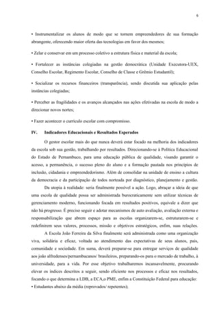 6
• Instrumentalizar os alunos de modo que se tornem empreendedores de sua formação
abrangente, oferecendo maior oferta das tecnologias em favor dos mesmos;
• Zelar e conservar em um processo coletivo a estrutura física e material da escola;
• Fortalecer as instâncias colegiadas na gestão democrática (Unidade Executora-UEX,
Conselho Escolar, Regimento Escolar, Conselho de Classe e Grêmio Estudantil);
• Socializar os recursos financeiros (transparência), sendo discutida sua aplicação pelas
instâncias colegiadas;
• Perceber as fragilidades e os avanços alcançados nas ações efetivadas na escola de modo a
direcionar novos nortes;
• Fazer acontecer o currículo escolar com compromisso.
IV. Indicadores Educacionais e Resultados Esperados
O gestor escolar mais do que nunca deverá estar focado na melhoria dos indicadores
da escola sob sua gestão, trabalhando por resultados. Direcionando-se à Política Educacional
do Estado de Pernambuco, para uma educação pública de qualidade, visando garantir o
acesso, a permanência, o sucesso pleno do aluno e a formação pautada nos princípios de
inclusão, cidadania e empreendedorismo. Além de consolidar na unidade de ensino a cultura
da democracia e da participação de todos norteada por diagnóstico, planejamento e gestão.
Da utopia à realidade: seria finalmente possível a ação. Logo, abraçar a ideia de que
uma escola de qualidade possa ser administrada burocraticamente sem utilizar técnicas de
gerenciamento moderno, funcionando focada em resultados positivos, equivale a dizer que
não há progresso. É preciso seguir e adotar mecanismos de auto avaliação, avaliação externa e
responsabilização que abrem espaço para as escolas organizarem-se, estruturarem-se e
redefinirem seus valores, processos, missão e objetivos estratégicos, enfim, suas relações.
A Escola João Ferreira da Silva finalmente será administrada como uma organização
viva, solidária e eficaz, voltada ao atendimento das expectativas de seus alunos, pais,
comunidade e sociedade. Em suma, deverá preparar-se para entregar serviços de qualidade
aos joão alfredenses/pernambucanos/ brasileiros, preparando-os para o mercado de trabalho, à
universidade, para a vida. Por esse objetivo trabalharemos incansavelmente, procurando
elevar os índices descritos a seguir, sendo eficiente nos processos e eficaz nos resultados,
focando o que determina a LDB, a ECA,o PME, enfim a Constituição Federal para educação:
• Estudantes abaixo da média (reprovados/ repetentes);
 