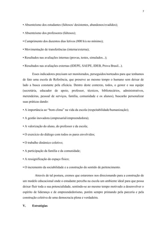 7
• Absenteísmo dos estudantes (faltosos/ desistentes, abandonos/evadidos);
• Absenteísmo dos professores (faltosos);
• Cumprimento dos duzentos dias letivos (800 h/a no mínimo);
• Movimentação de transferências (interna/externa);
• Resultados nas avaliações internas (provas, testes, simulados...);
• Resultados nas avaliações externas (IDEPE, SAEPE, IDEB, Prova Brasil...).
Esses indicadores precisam ser monitorados, perseguidos/norteados para que tenhamos
de fato uma escola de Referência, que preserve ao mesmo tempo o humano sem deixar de
lado a busca constante pela eficácia. Dentro deste contexto, todos, o gestor e sua equipe
(secretária, educador de apoio, professor, técnicos, bibliotecários, administrativos,
merendeiras, pessoal de serviços, família, comunidade e os alunos), buscarão personalizar
suas práticas dando:
• A importância ao “bom clima” na vida da escola (respeitabilidade/humanização);
• A gestão inovadora (empresarial/empreendedora);
• A valorização do aluno, do professor e da escola;
• O exercício do diálogo com todos os pares envolvidos;
• O trabalho dinâmico coletivo;
• A participação da família e da comunidade;
• A ressignificação do espaço físico;
• O incremento da sociabilidade e a construção do sentido de pertencimento.
Através de tal postura, cremos que estaremos nos direcionando para a construção de
um modelo educacional onde o estudante perceba na escola um ambiente ideal para que possa
deixar fluir toda a sua potencialidade, sentindo-se ao mesmo tempo motivado a desenvolver o
espírito de liderança e de empreendedorismo, porém sempre primando pela parceria e pela
construção coletiva de uma democracia plena e verdadeira.
V. Estratégias
 