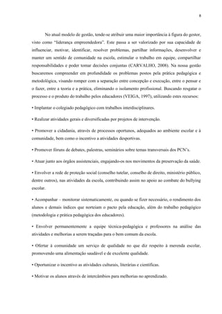 8
No atual modelo de gestão, tende-se atribuir uma maior importância à figura do gestor,
visto como “liderança empreendedora”. Este passa a ser valorizado por sua capacidade de
influenciar, motivar, identificar, resolver problemas, partilhar informações, desenvolver e
manter um sentido de comunidade na escola, estimular o trabalho em equipe, compartilhar
responsabilidades e poder tomar decisões conjuntas (CARVALHO, 2008). Na nossa gestão
buscaremos compreender em profundidade os problemas postos pela prática pedagógica e
metodológica, visando romper com a separação entre concepção e execução, entre o pensar e
o fazer, entre a teoria e a prática, eliminando o isolamento profissional. Buscando resgatar o
processo e o produto do trabalho pelos educadores (VEIGA, 1997), utilizando estes recursos:
• Implantar o colegiado pedagógico com trabalhos interdisciplinares.
• Realizar atividades gerais e diversificadas por projetos de intervenção.
• Promover a cidadania, através de processos oportunos, adequados ao ambiente escolar e à
comunidade, bem como o incentivo a atividades desportivas.
• Promover fóruns de debates, palestras, seminários sobre temas transversais dos PCN’s.
• Atuar junto aos órgãos assistenciais, engajando-os nos movimentos da preservação da saúde.
• Envolver a rede de proteção social (conselho tutelar, conselho de direito, ministério público,
dentre outros), nas atividades da escola, contribuindo assim no apoio ao combate do bullying
escolar.
• Acompanhar – monitorar sistematicamente, ou quando se fizer necessário, o rendimento dos
alunos e demais índices que norteiam o pacto pela educação, além do trabalho pedagógico
(metodologia e prática pedagógica dos educadores).
• Envolver permanentemente a equipe técnica-pedagógica e professores na análise das
atividades e melhorias a serem traçadas para o bem comum da escola.
• Ofertar à comunidade um serviço de qualidade no que diz respeito à merenda escolar,
promovendo uma alimentação saudável e de excelente qualidade.
• Oportunizar o incentivo as atividades culturais, literárias e científicas.
• Motivar os alunos através de intercâmbios para melhorias no aprendizado.
 