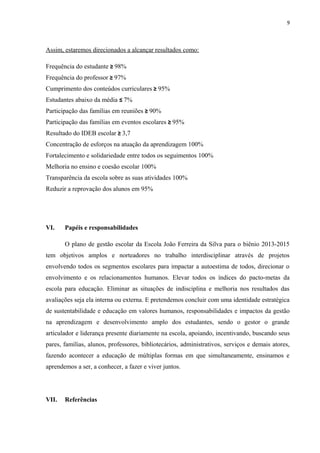 9
Assim, estaremos direcionados a alcançar resultados como:
Frequência do estudante ≥ 98%
Frequência do professor ≥ 97%
Cumprimento dos conteúdos curriculares ≥ 95%
Estudantes abaixo da média ≤ 7%
Participação das famílias em reuniões ≥ 90%
Participação das famílias em eventos escolares ≥ 95%
Resultado do IDEB escolar ≥ 3,7
Concentração de esforços na atuação da aprendizagem 100%
Fortalecimento e solidariedade entre todos os seguimentos 100%
Melhoria no ensino e coesão escolar 100%
Transparência da escola sobre as suas atividades 100%
Reduzir a reprovação dos alunos em 95%
VI. Papéis e responsabilidades
O plano de gestão escolar da Escola João Ferreira da Silva para o biênio 2013-2015
tem objetivos amplos e norteadores no trabalho interdisciplinar através de projetos
envolvendo todos os segmentos escolares para impactar a autoestima de todos, direcionar o
envolvimento e os relacionamentos humanos. Elevar todos os índices do pacto-metas da
escola para educação. Eliminar as situações de indisciplina e melhoria nos resultados das
avaliações seja ela interna ou externa. E pretendemos concluir com uma identidade estratégica
de sustentabilidade e educação em valores humanos, responsabilidades e impactos da gestão
na aprendizagem e desenvolvimento amplo dos estudantes, sendo o gestor o grande
articulador e liderança presente diariamente na escola, apoiando, incentivando, buscando seus
pares, famílias, alunos, professores, bibliotecários, administrativos, serviços e demais atores,
fazendo acontecer a educação de múltiplas formas em que simultaneamente, ensinamos e
aprendemos a ser, a conhecer, a fazer e viver juntos.
VII. Referências
 