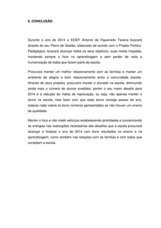 6. CONCLUSÃO

Durante o ano de 2014 a EEIEF Antonio de Figueiredo Taveira buscará
através do seu Plano de Gestão, elaborado de acordo com o Projeto PolíticoPedagógico, buscará alcançar todos os seus objetivos, suas metas traçadas,
mantendo sempre o foco na aprendizagem e sem perder de vista a
humanização de todos que fazem parte da escola.
Procurará manter um melhor relacionamento com as famílias e manter um
ambiente de alegria e bom relacionamento entre a comunidade escolar.
Através de seus projetos, procurará manter o alunado na escola, diminuindo
ainda mais o número de alunos evadidos, porém o seu maior desafio para
2014 é a redução do índice de reprovação, ou seja, não apenas manter o
aluno na escola, mas fazer com que esse aluno consiga passar de ano,
todavia nada valerá os bons números apresentados se não houver um ensino
de qualidade.
Manter o foco e não medir esforços estabelecendo prioridades e concentrando
as energias nas realizações necessárias são desafios que a escola procurará
alcançar e finalizar o ano de 2014 com bons resultados no ensino e na
aprendizagem, como também nas relações com as famílias e com todos que
compõem a escola.

 