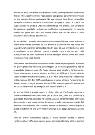 No ano de 1990, o Prefeito José Edmilson Rocha, preocupado com a educação
de seus filhos, resolveu investir nesta escola. Esta passou por uma transformação
em sua estrutura física e pedagógica. Na sua estrutura física foram construídos
secretaria, cantina e banheiros, na estrutura pedagógica passou a possuir um
Núcleo Gestor e a ofertar o Ensino Fundamental da 1ª à 5ª série, com um ensino
de excelente qualidade, professores qualificados continuamente, no entanto
cometia um grave erro para uma escola pública que era de aplicar a seus
postulantes alunos testes de admissão.
No ano de 2001, a escola sofre novas transformações físicas e passa a ofertar o
Ensino Fundamental completo, da 1ª a 8ª série e a funcionar nos três turnos. Na
sua estrutura física foram construídas mais 04 salas de aula e 04 banheiros. Com
o crescimento da sua clientela, quando a escola chega a atender até 1 500
alunos, no ano de 2005, novamente a escola passa por reforma, desta feita foram
construídas mais salas de aula.
Infelizmente, tamanho crescimento combinado a falta de planejamento acarretou
em graves problemas de ensino aprendizagem. Os resultados passaram a não ter
a qualidade desejável, pois não havia estrutura para atender a tantos alunos.
Diante deste quadro a escola alcança, em 2005, um IDEB de 2.0 na 4º série do
Ensino fundamental (média nacional 3.8) e 2.4 na 8º série do Ensino Fundamental
(média nacional 3.5). Em 2007 a escola passa a ofertar o Ensino Fundamental de
9(nove) anos e consegue alcançar, em seu IDEB, sua meta para o 5º ano que era
de 2.2 e a meta do ano de 2009 para o 9º ano que era de 2.6.
No ano de 2009, a escola passou a ofertar, além da Pré-Escola, somente o
Ensino Fundamental dos anos finais (do 6º ao 9º ano), com isto diminui-se a
quantidade de alunos atendidos, no entanto passou a concentrar todos os 6º anos
do município, o que trouxe no final do ano um grande índice de reprovação. Tal
resultado, conjuntamente com o número elevado de desistência, contribuiu para a
queda do IDEB deste ano. Com meta de alcançar 2.6 a escola conseguiu apenas
2.5.
Além do Ensino Fundamental regular, a escola também oferece o Ensino
Fundamental em EJAs, para atender alunos com distorção idade série, o que tem

 